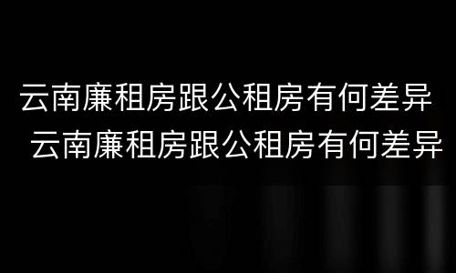 云南廉租房跟公租房有何差异 云南廉租房跟公租房有何差异吗