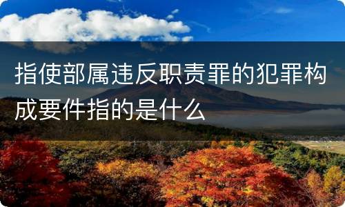 指使部属违反职责罪的犯罪构成要件指的是什么