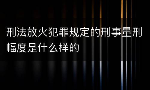 刑法放火犯罪规定的刑事量刑幅度是什么样的