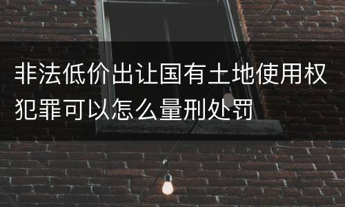 非法低价出让国有土地使用权犯罪可以怎么量刑处罚