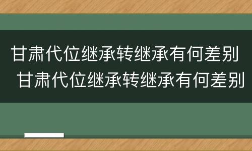 甘肃代位继承转继承有何差别 甘肃代位继承转继承有何差别