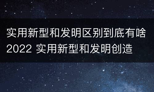 实用新型和发明区别到底有啥2022 实用新型和发明创造