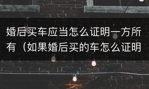 婚后买车应当怎么证明一方所有（如果婚后买的车怎么证明）