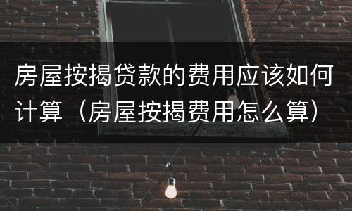 房屋按揭贷款的费用应该如何计算（房屋按揭费用怎么算）