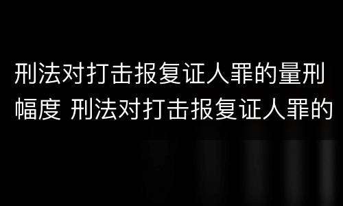 刑法对打击报复证人罪的量刑幅度 刑法对打击报复证人罪的量刑幅度的规定