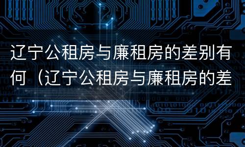 辽宁公租房与廉租房的差别有何（辽宁公租房与廉租房的差别有何不同）