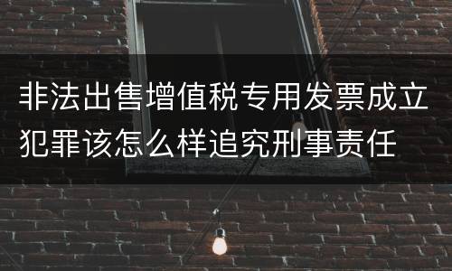非法出售增值税专用发票成立犯罪该怎么样追究刑事责任