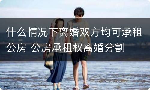 什么情况下离婚双方均可承租公房 公房承租权离婚分割