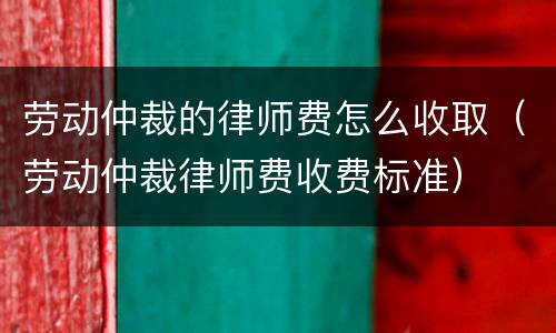 劳动仲裁的律师费怎么收取（劳动仲裁律师费收费标准）