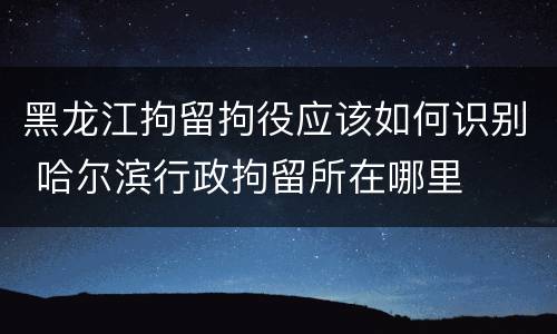 黑龙江拘留拘役应该如何识别 哈尔滨行政拘留所在哪里