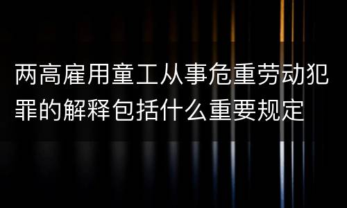 两高雇用童工从事危重劳动犯罪的解释包括什么重要规定