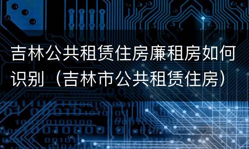 吉林公共租赁住房廉租房如何识别（吉林市公共租赁住房）
