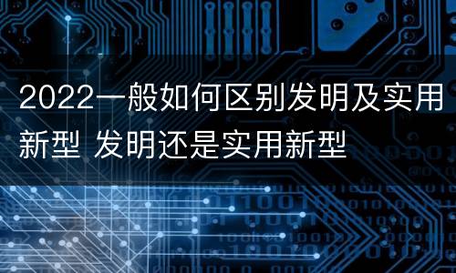 2022一般如何区别发明及实用新型 发明还是实用新型