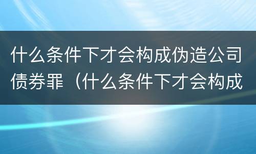 什么条件下才会构成伪造公司债券罪（什么条件下才会构成伪造公司债券罪行）