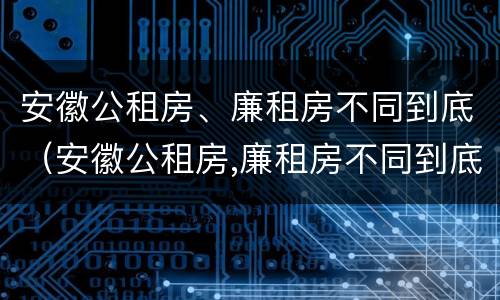 安徽公租房、廉租房不同到底（安徽公租房,廉租房不同到底能不能买）