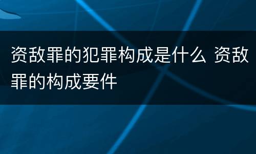 资敌罪的犯罪构成是什么 资敌罪的构成要件
