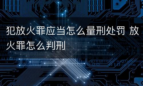 犯放火罪应当怎么量刑处罚 放火罪怎么判刑