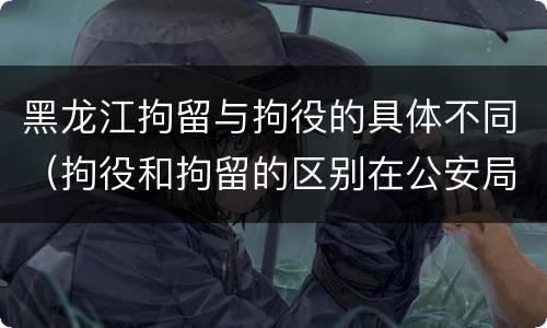 黑龙江拘留与拘役的具体不同（拘役和拘留的区别在公安局）