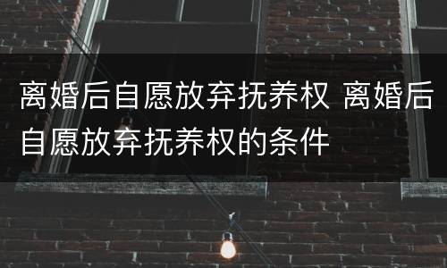 离婚后自愿放弃抚养权 离婚后自愿放弃抚养权的条件