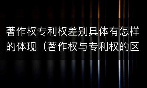 著作权专利权差别具体有怎样的体现（著作权与专利权的区别）