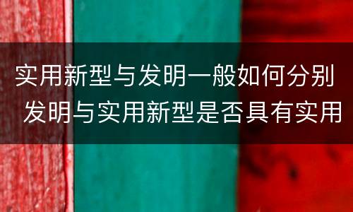 实用新型与发明一般如何分别 发明与实用新型是否具有实用性