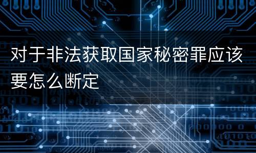 对于非法获取国家秘密罪应该要怎么断定