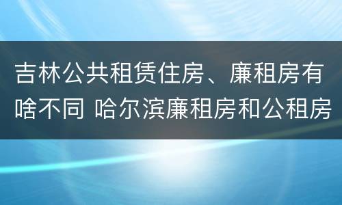 吉林公共租赁住房、廉租房有啥不同 哈尔滨廉租房和公租房有什么区别