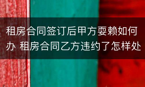 租房合同签订后甲方耍赖如何办 租房合同乙方违约了怎样处理