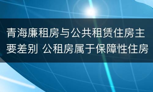 青海廉租房与公共租赁住房主要差别 公租房属于保障性住房吗