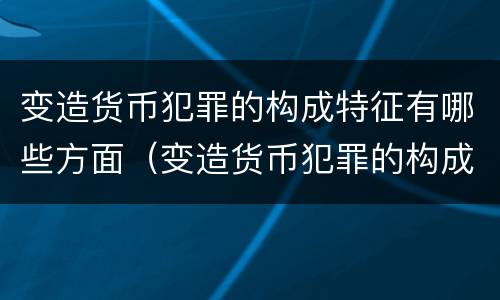 变造货币犯罪的构成特征有哪些方面（变造货币犯罪的构成特征有哪些方面的问题）