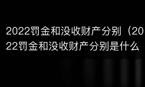2022罚金和没收财产分别（2022罚金和没收财产分别是什么）