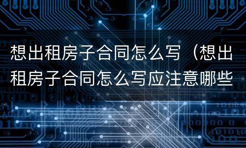 想出租房子合同怎么写（想出租房子合同怎么写应注意哪些）