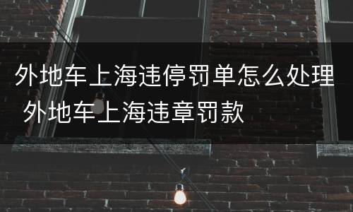 外地车上海违停罚单怎么处理 外地车上海违章罚款