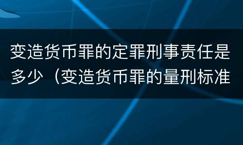 变造货币罪的定罪刑事责任是多少（变造货币罪的量刑标准）