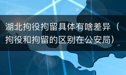 湖北拘役拘留具体有啥差异（拘役和拘留的区别在公安局）