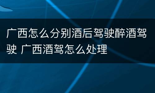 广西怎么分别酒后驾驶醉酒驾驶 广西酒驾怎么处理