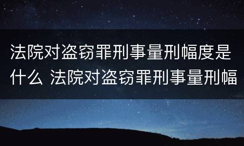 法院对盗窃罪刑事量刑幅度是什么 法院对盗窃罪刑事量刑幅度是什么规定