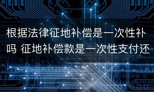 根据法律征地补偿是一次性补吗 征地补偿款是一次性支付还是每年