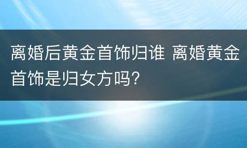 离婚后黄金首饰归谁 离婚黄金首饰是归女方吗?