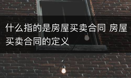什么指的是房屋买卖合同 房屋买卖合同的定义