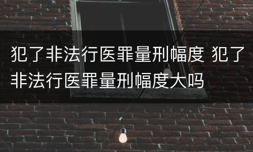 犯了非法行医罪量刑幅度 犯了非法行医罪量刑幅度大吗