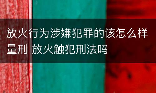 放火行为涉嫌犯罪的该怎么样量刑 放火触犯刑法吗