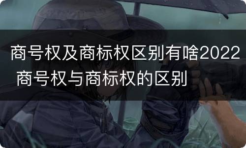 商号权及商标权区别有啥2022 商号权与商标权的区别