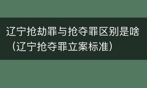 辽宁抢劫罪与抢夺罪区别是啥（辽宁抢夺罪立案标准）