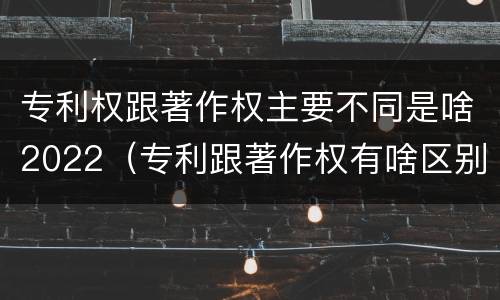 专利权跟著作权主要不同是啥2022（专利跟著作权有啥区别）