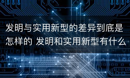 发明与实用新型的差异到底是怎样的 发明和实用新型有什么区别
