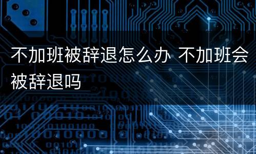 不加班被辞退怎么办 不加班会被辞退吗