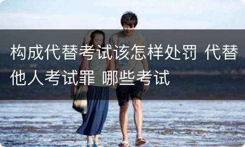 构成代替考试该怎样处罚 代替他人考试罪 哪些考试