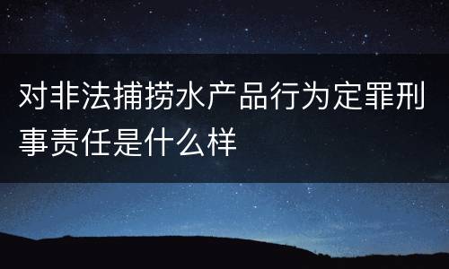 对非法捕捞水产品行为定罪刑事责任是什么样