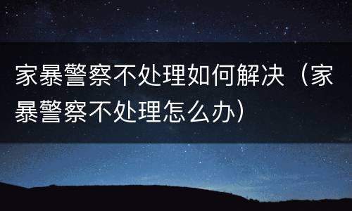 家暴警察不处理如何解决（家暴警察不处理怎么办）
